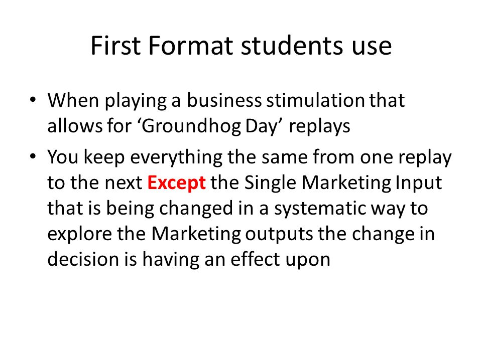 First Format students use When playing a business stimulation that allows for ‘Groundhog Day’ replays You keep everything the same from one replay to the next Except the Single Marketing Input that is being changed in a systematic way to explore the Marketing outputs the change in decision is having an effect upon