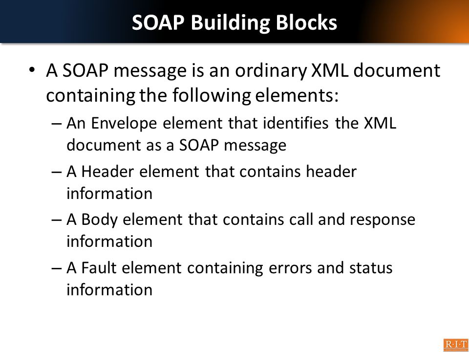 SOAP Building Blocks A SOAP message is an ordinary XML document containing the following elements: – An Envelope element that identifies the XML document as a SOAP message – A Header element that contains header information – A Body element that contains call and response information – A Fault element containing errors and status information