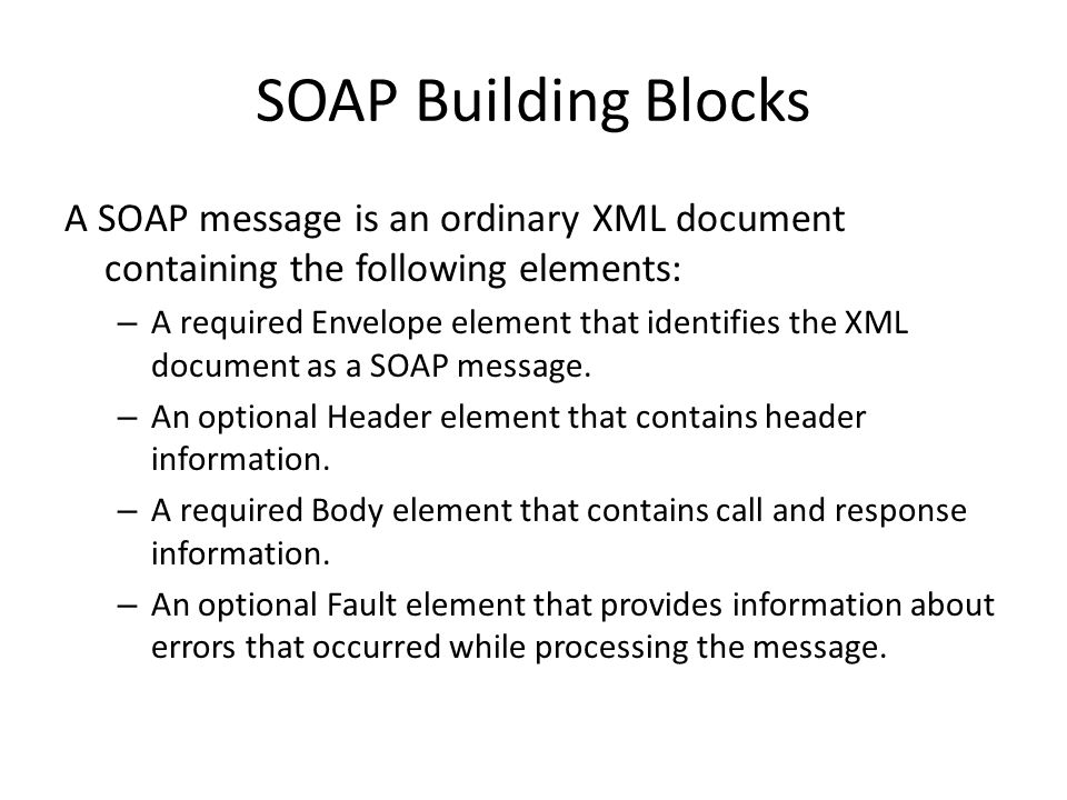 SOAP Building Blocks A SOAP message is an ordinary XML document containing the following elements: – A required Envelope element that identifies the XML document as a SOAP message.