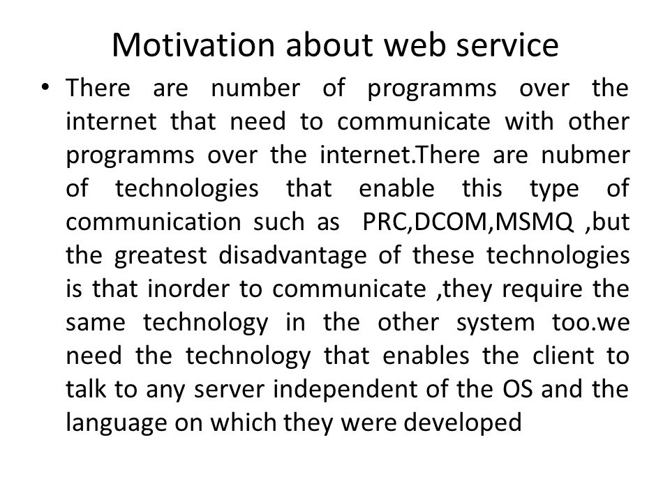 Motivation about web service There are number of programms over the internet that need to communicate with other programms over the internet.There are nubmer of technologies that enable this type of communication such as PRC,DCOM,MSMQ,but the greatest disadvantage of these technologies is that inorder to communicate,they require the same technology in the other system too.we need the technology that enables the client to talk to any server independent of the OS and the language on which they were developed