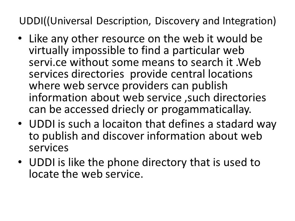 UDDI((Universal Description, Discovery and Integration) Like any other resource on the web it would be virtually impossible to find a particular web servi.ce without some means to search it.Web services directories provide central locations where web servce providers can publish information about web service,such directories can be accessed driecly or progammaticallay.