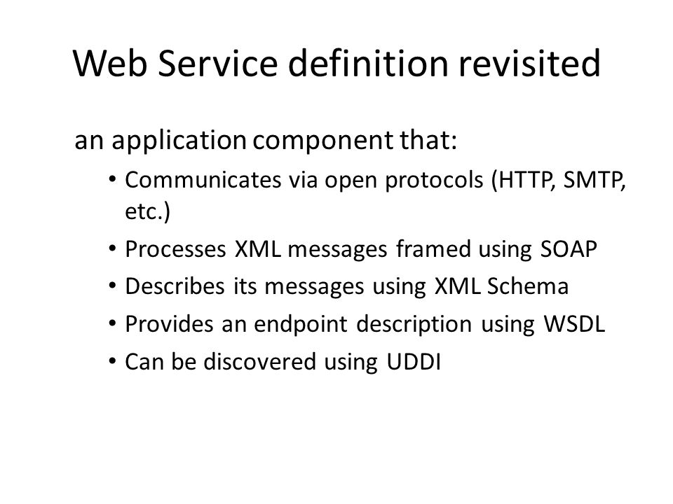 Web Service definition revisited an application component that: Communicates via open protocols (HTTP, SMTP, etc.) Processes XML messages framed using SOAP Describes its messages using XML Schema Provides an endpoint description using WSDL Can be discovered using UDDI