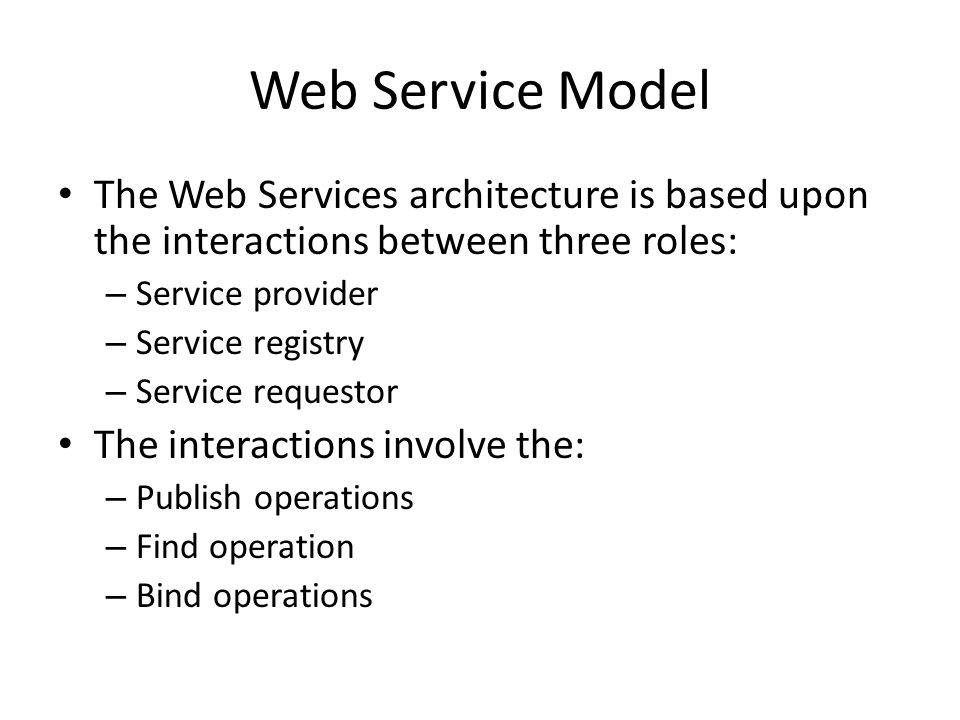 Web Service Model The Web Services architecture is based upon the interactions between three roles: – Service provider – Service registry – Service requestor The interactions involve the: – Publish operations – Find operation – Bind operations