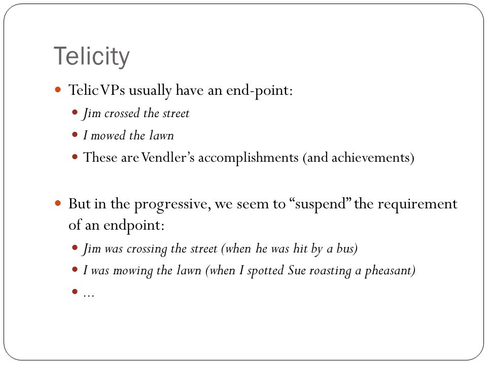 Telicity Telic VPs usually have an end-point: Jim crossed the street I mowed the lawn These are Vendler’s accomplishments (and achievements) But in the progressive, we seem to suspend the requirement of an endpoint: Jim was crossing the street (when he was hit by a bus) I was mowing the lawn (when I spotted Sue roasting a pheasant)...