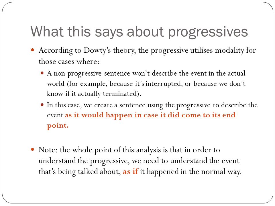 What this says about progressives According to Dowty’s theory, the progressive utilises modality for those cases where: A non-progressive sentence won’t describe the event in the actual world (for example, because it’s interrupted, or because we don’t know if it actually terminated).