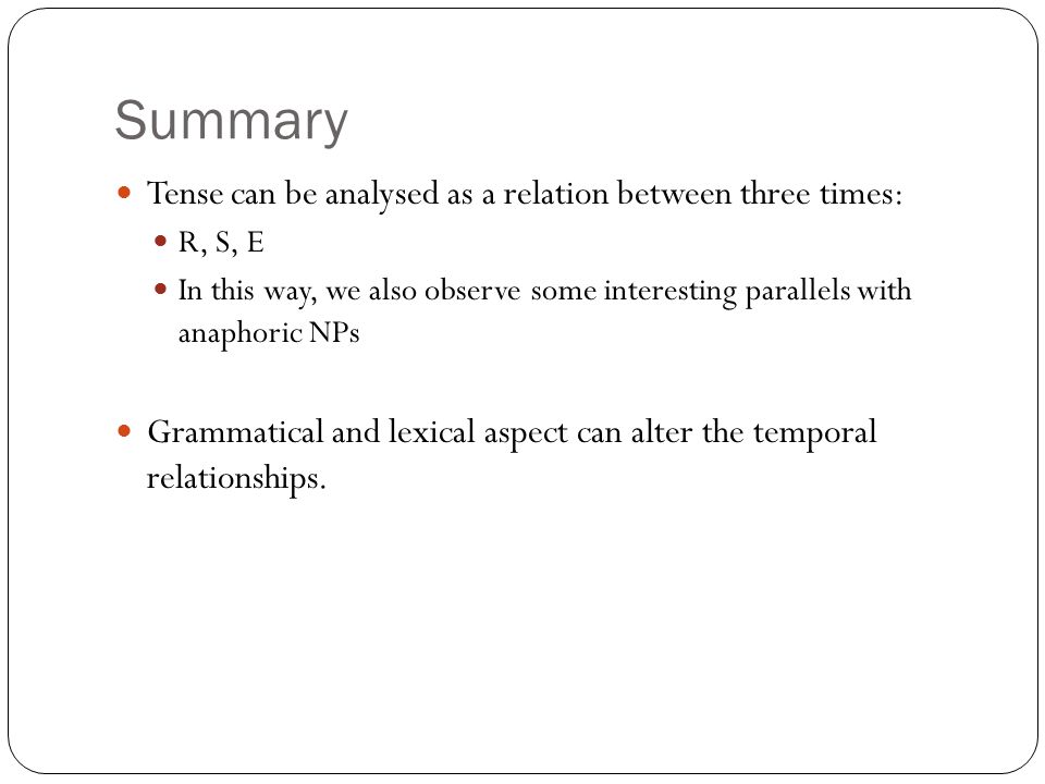 Summary Tense can be analysed as a relation between three times: R, S, E In this way, we also observe some interesting parallels with anaphoric NPs Grammatical and lexical aspect can alter the temporal relationships.