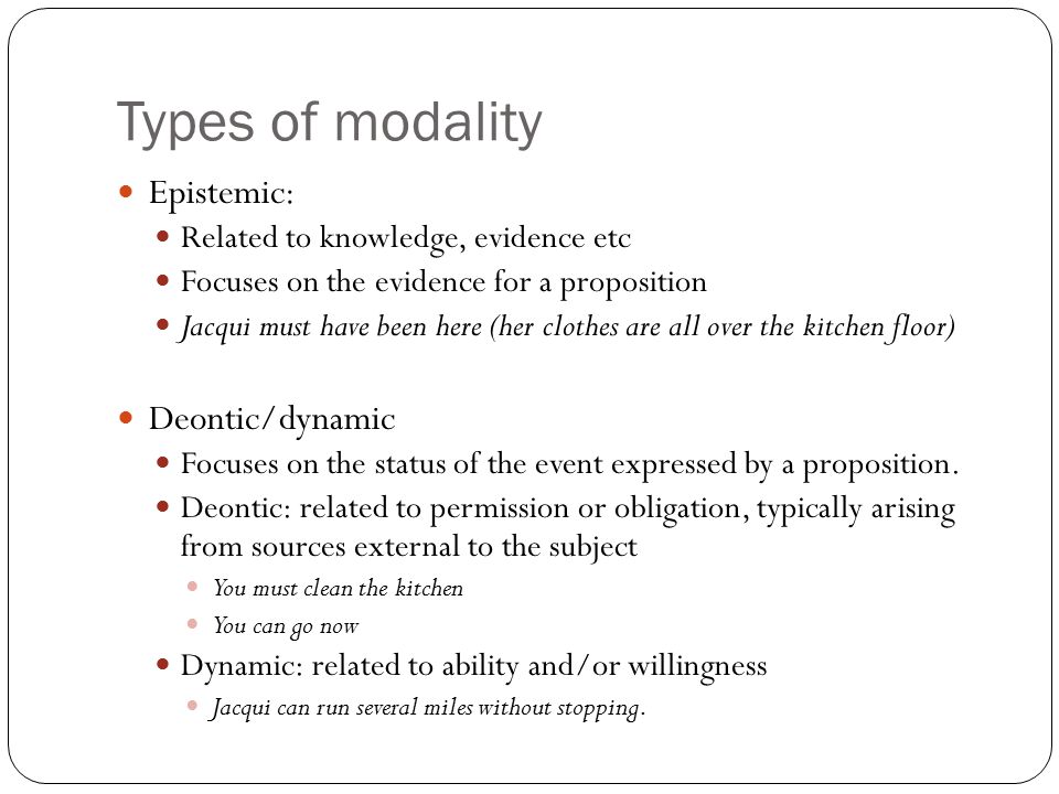 Types of modality Epistemic: Related to knowledge, evidence etc Focuses on the evidence for a proposition Jacqui must have been here (her clothes are all over the kitchen floor) Deontic/dynamic Focuses on the status of the event expressed by a proposition.