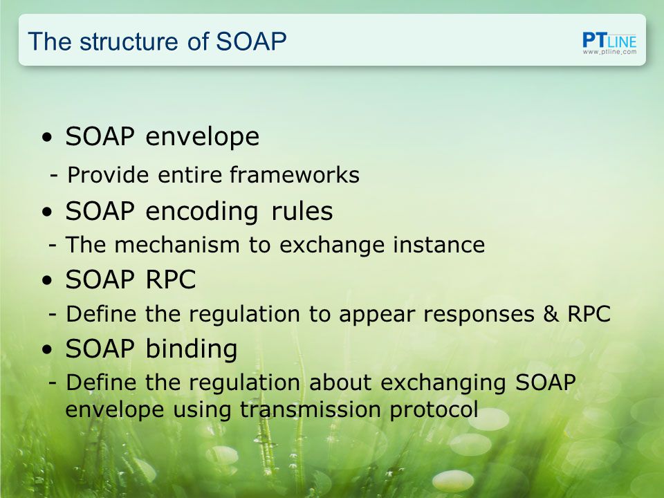The structure of SOAP SOAP envelope - Provide entire frameworks SOAP encoding rules - The mechanism to exchange instance SOAP RPC - Define the regulation to appear responses & RPC SOAP binding - Define the regulation about exchanging SOAP envelope using transmission protocol