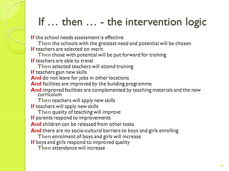 If … then … - the intervention logic If the school needs assessment is effective Then the schools with the greatest need and potential will be chosen If teachers are selected on merit Then those with potential will be put forward for training If teachers are able to travel Then selected teachers will attend training If teachers gain new skills And do not leave for jobs in other locations And facilities are improved by the building programme And improved facilities are complemented by teaching materials and the new curriculum Then teachers will apply new skills If teachers will apply new skills Then quality of teaching will improve If parents respond to improvements And children can be released from other tasks And there are no socio-cultural barriers to boys and girls enrolling Then enrolment of boys and girls will increase If boys and girls respond to improved quality Then attendance will increase 18