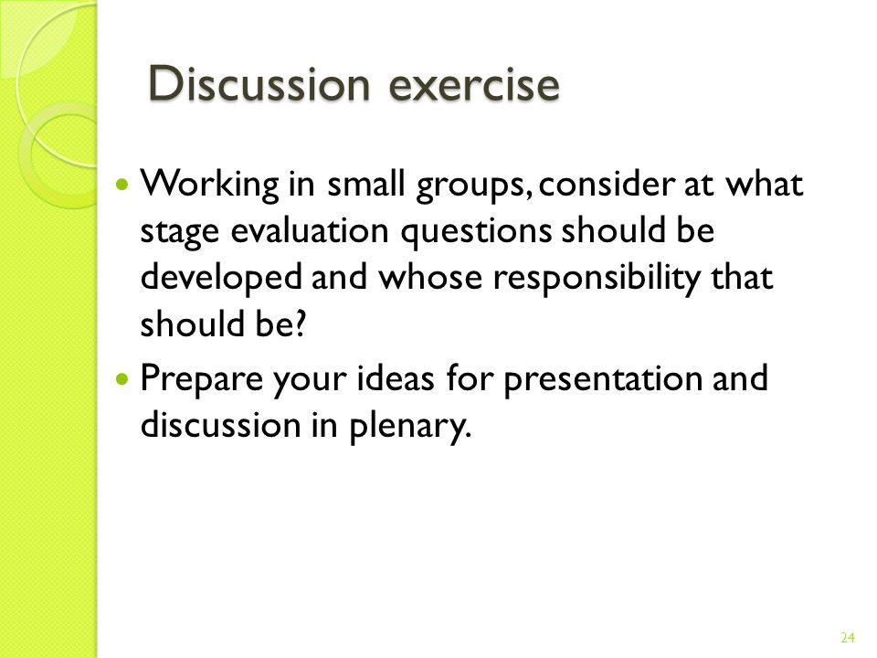 Discussion exercise Working in small groups, consider at what stage evaluation questions should be developed and whose responsibility that should be.