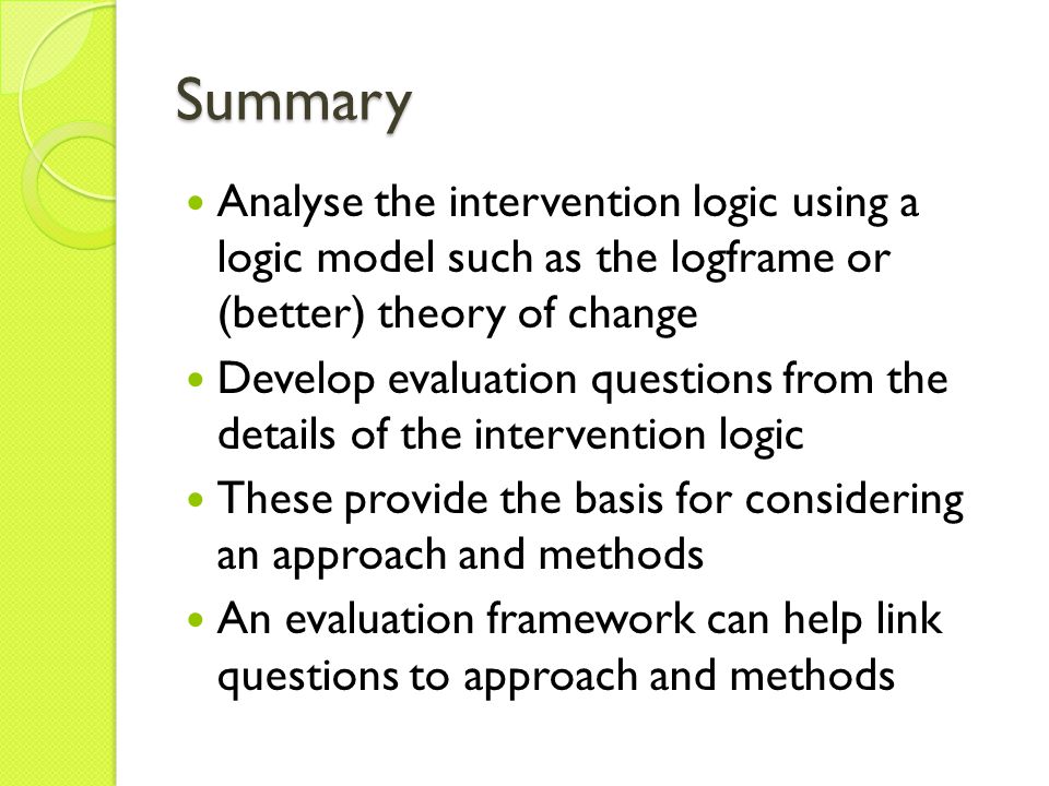 Summary Analyse the intervention logic using a logic model such as the logframe or (better) theory of change Develop evaluation questions from the details of the intervention logic These provide the basis for considering an approach and methods An evaluation framework can help link questions to approach and methods