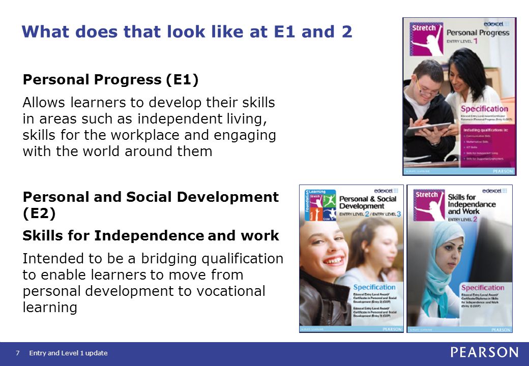 What does that look like at E1 and 2 7 Personal Progress (E1) Allows learners to develop their skills in areas such as independent living, skills for the workplace and engaging with the world around them Personal and Social Development (E2) Skills for Independence and work Intended to be a bridging qualification to enable learners to move from personal development to vocational learning Entry and Level 1 update