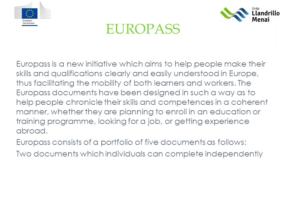 Europass is a new initiative which aims to help people make their skills and qualifications clearly and easily understood in Europe, thus facilitating the mobility of both learners and workers.