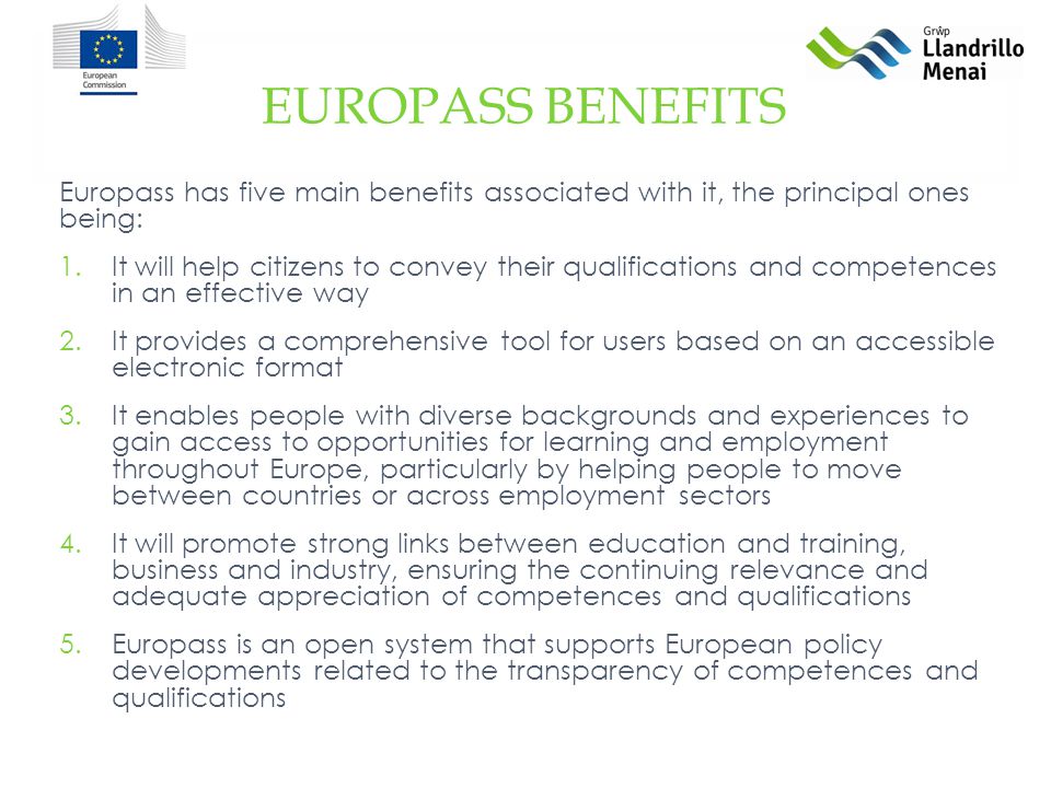 Europass has five main benefits associated with it, the principal ones being: 1.It will help citizens to convey their qualifications and competences in an effective way 2.It provides a comprehensive tool for users based on an accessible electronic format 3.It enables people with diverse backgrounds and experiences to gain access to opportunities for learning and employment throughout Europe, particularly by helping people to move between countries or across employment sectors 4.It will promote strong links between education and training, business and industry, ensuring the continuing relevance and adequate appreciation of competences and qualifications 5.Europass is an open system that supports European policy developments related to the transparency of competences and qualifications EUROPASS BENEFITS