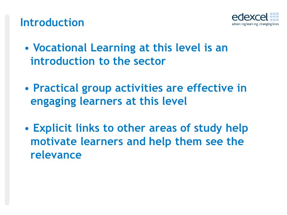 Introduction Vocational Learning at this level is an introduction to the sector Practical group activities are effective in engaging learners at this level Explicit links to other areas of study help motivate learners and help them see the relevance
