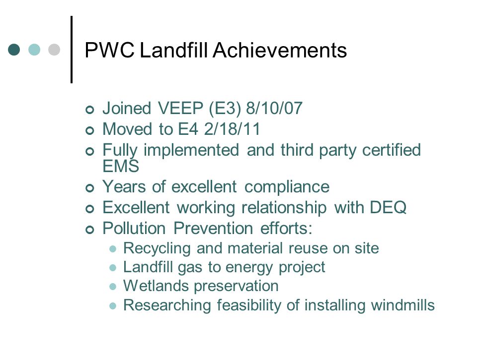 PWC Landfill Achievements Joined VEEP (E3) 8/10/07 Moved to E4 2/18/11 Fully implemented and third party certified EMS Years of excellent compliance Excellent working relationship with DEQ Pollution Prevention efforts: Recycling and material reuse on site Landfill gas to energy project Wetlands preservation Researching feasibility of installing windmills