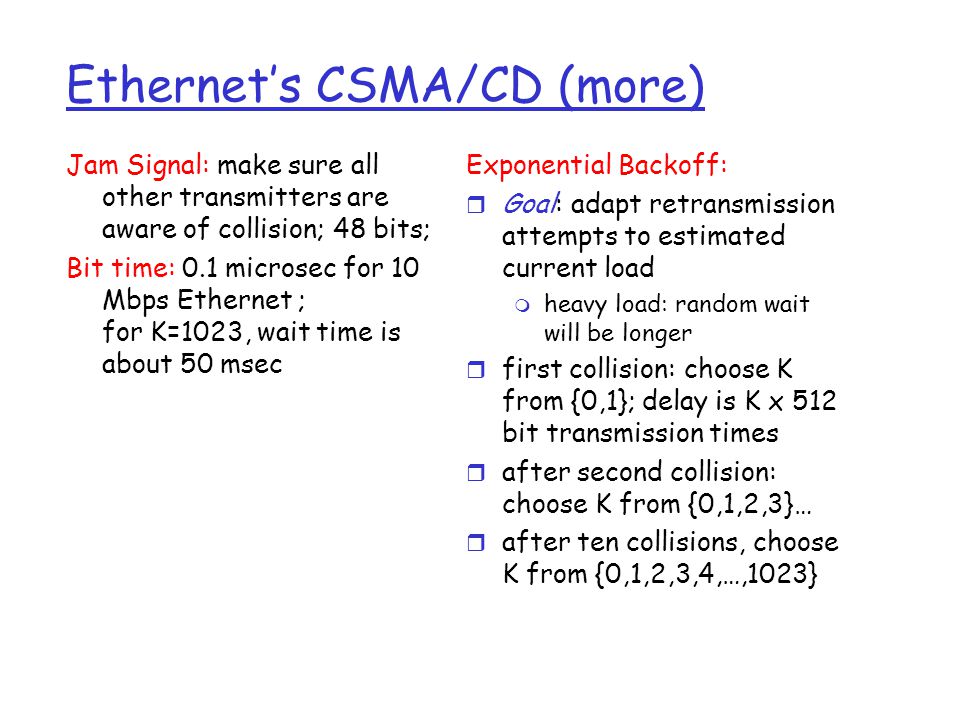 Ethernet’s CSMA/CD (more) Jam Signal: make sure all other transmitters are aware of collision; 48 bits; Bit time: 0.1 microsec for 10 Mbps Ethernet ; for K=1023, wait time is about 50 msec Exponential Backoff: r Goal: adapt retransmission attempts to estimated current load m heavy load: random wait will be longer r first collision: choose K from {0,1}; delay is K x 512 bit transmission times r after second collision: choose K from {0,1,2,3}… r after ten collisions, choose K from {0,1,2,3,4,…,1023}