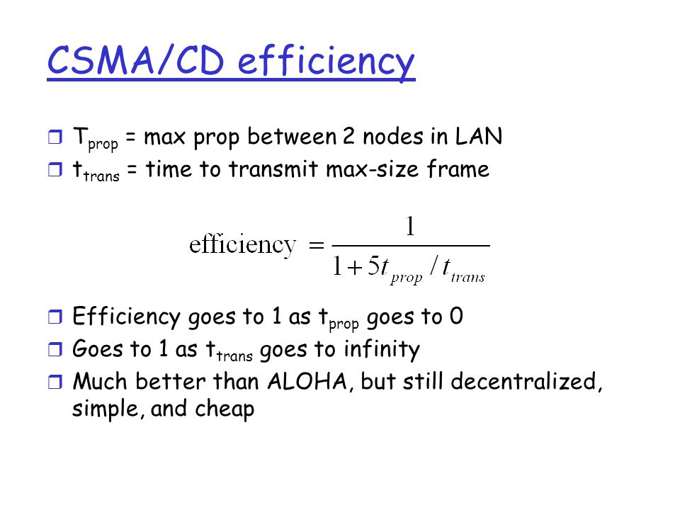 CSMA/CD efficiency r T prop = max prop between 2 nodes in LAN r t trans = time to transmit max-size frame r Efficiency goes to 1 as t prop goes to 0 r Goes to 1 as t trans goes to infinity r Much better than ALOHA, but still decentralized, simple, and cheap