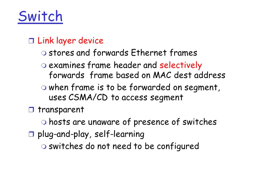 Switch r Link layer device m stores and forwards Ethernet frames m examines frame header and selectively forwards frame based on MAC dest address m when frame is to be forwarded on segment, uses CSMA/CD to access segment r transparent m hosts are unaware of presence of switches r plug-and-play, self-learning m switches do not need to be configured
