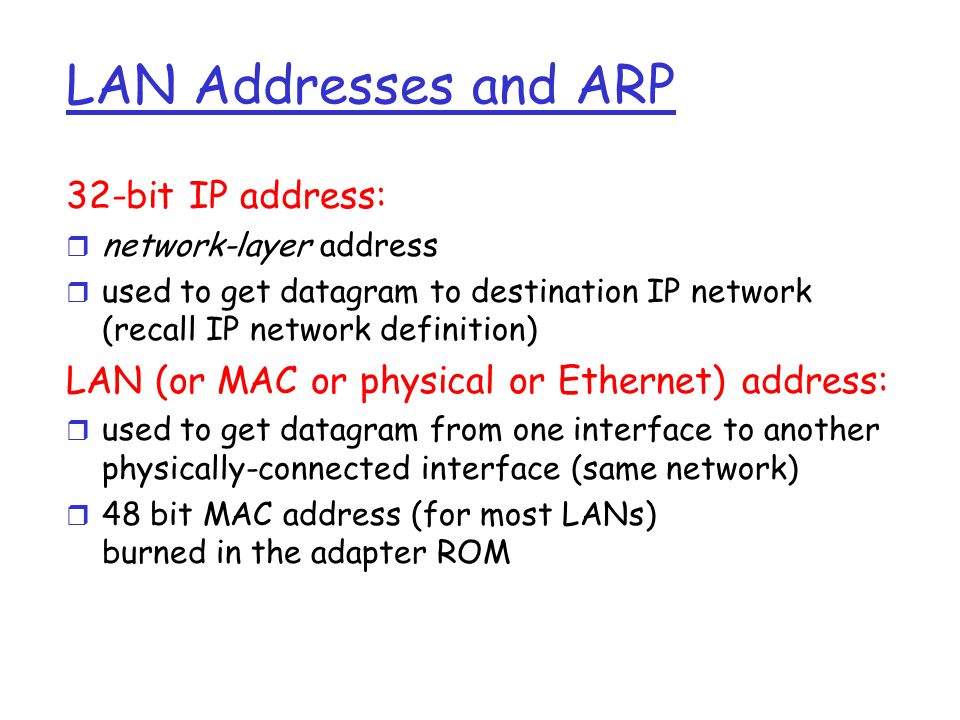 LAN Addresses and ARP 32-bit IP address: r network-layer address r used to get datagram to destination IP network (recall IP network definition) LAN (or MAC or physical or Ethernet) address: r used to get datagram from one interface to another physically-connected interface (same network) r 48 bit MAC address (for most LANs) burned in the adapter ROM