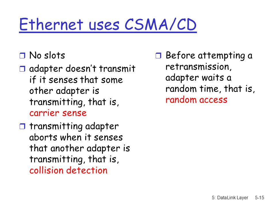 5: DataLink Layer5-15 Ethernet uses CSMA/CD r No slots r adapter doesn’t transmit if it senses that some other adapter is transmitting, that is, carrier sense r transmitting adapter aborts when it senses that another adapter is transmitting, that is, collision detection r Before attempting a retransmission, adapter waits a random time, that is, random access