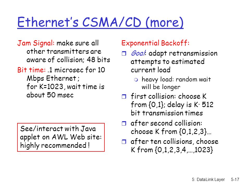 5: DataLink Layer5-17 Ethernet’s CSMA/CD (more) Jam Signal: make sure all other transmitters are aware of collision; 48 bits Bit time:.1 microsec for 10 Mbps Ethernet ; for K=1023, wait time is about 50 msec Exponential Backoff: r Goal: adapt retransmission attempts to estimated current load m heavy load: random wait will be longer r first collision: choose K from {0,1}; delay is K· 512 bit transmission times r after second collision: choose K from {0,1,2,3}… r after ten collisions, choose K from {0,1,2,3,4,…,1023} See/interact with Java applet on AWL Web site: highly recommended !