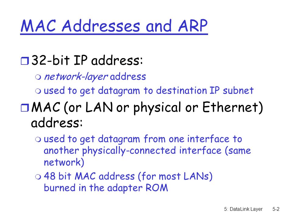 5: DataLink Layer5-2 MAC Addresses and ARP r 32-bit IP address: m network-layer address m used to get datagram to destination IP subnet r MAC (or LAN or physical or Ethernet) address: m used to get datagram from one interface to another physically-connected interface (same network) m 48 bit MAC address (for most LANs) burned in the adapter ROM