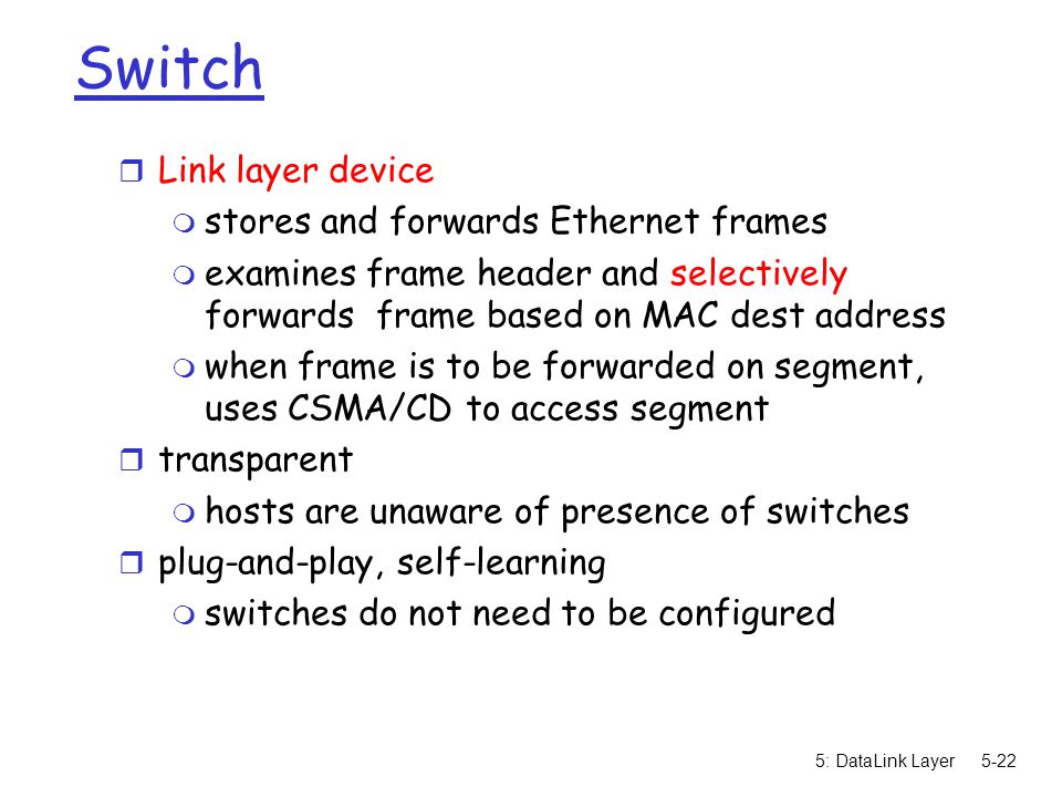 5: DataLink Layer5-22 Switch r Link layer device m stores and forwards Ethernet frames m examines frame header and selectively forwards frame based on MAC dest address m when frame is to be forwarded on segment, uses CSMA/CD to access segment r transparent m hosts are unaware of presence of switches r plug-and-play, self-learning m switches do not need to be configured