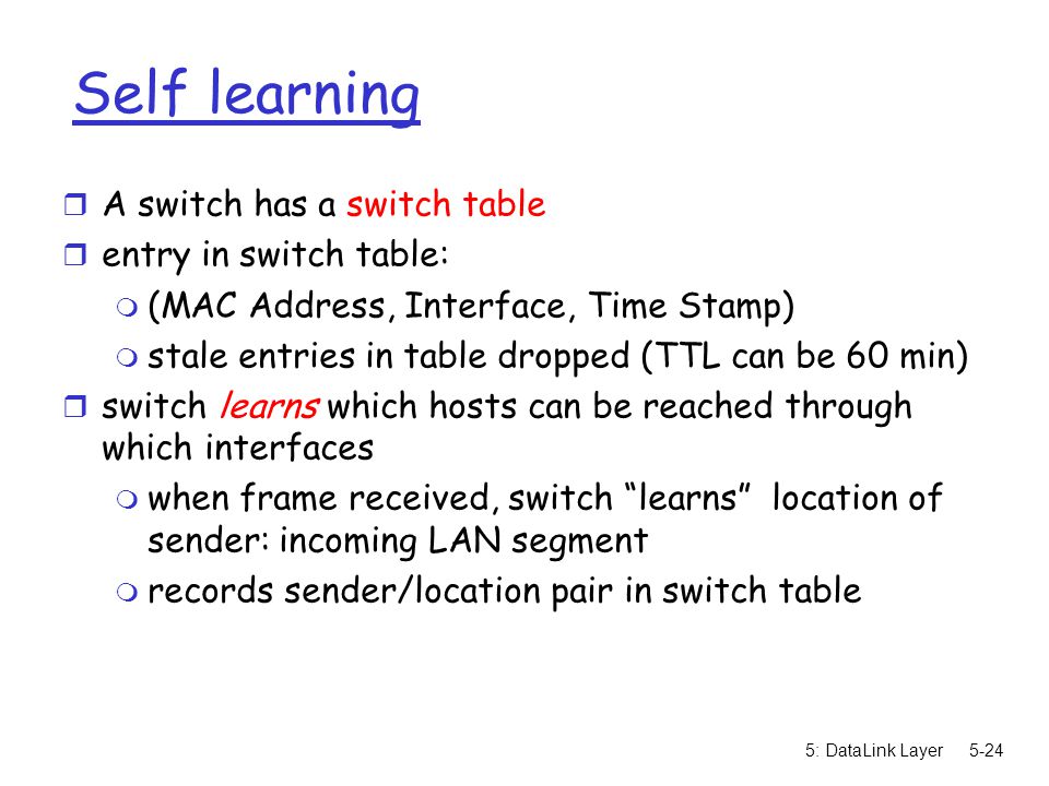 5: DataLink Layer5-24 Self learning r A switch has a switch table r entry in switch table: m (MAC Address, Interface, Time Stamp) m stale entries in table dropped (TTL can be 60 min) r switch learns which hosts can be reached through which interfaces m when frame received, switch learns location of sender: incoming LAN segment m records sender/location pair in switch table