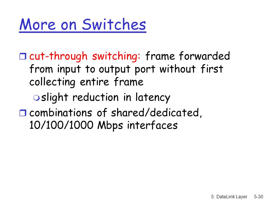 5: DataLink Layer5-30 More on Switches r cut-through switching: frame forwarded from input to output port without first collecting entire frame m slight reduction in latency r combinations of shared/dedicated, 10/100/1000 Mbps interfaces