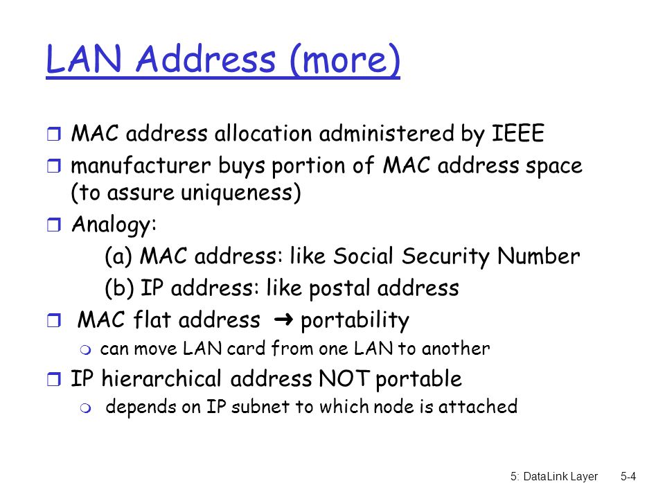 5: DataLink Layer5-4 LAN Address (more) r MAC address allocation administered by IEEE r manufacturer buys portion of MAC address space (to assure uniqueness) r Analogy: (a) MAC address: like Social Security Number (b) IP address: like postal address  MAC flat address ➜ portability m can move LAN card from one LAN to another r IP hierarchical address NOT portable m depends on IP subnet to which node is attached