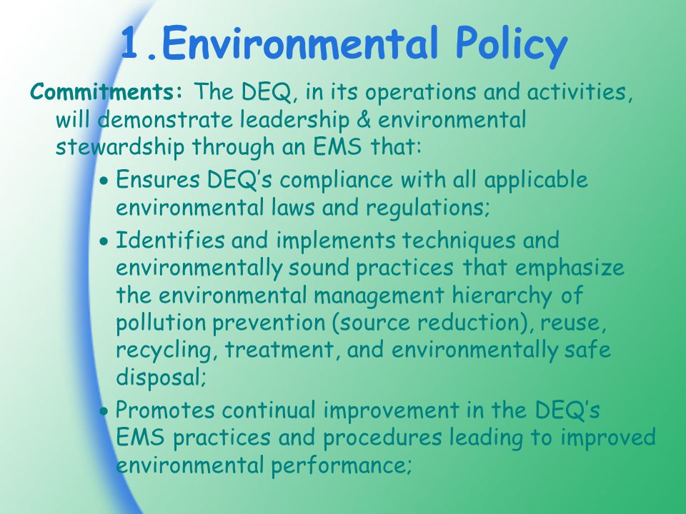 1.Environmental Policy Commitments: The DEQ, in its operations and activities, will demonstrate leadership & environmental stewardship through an EMS that:  Ensures DEQ’s compliance with all applicable environmental laws and regulations;  Identifies and implements techniques and environmentally sound practices that emphasize the environmental management hierarchy of pollution prevention (source reduction), reuse, recycling, treatment, and environmentally safe disposal;  Promotes continual improvement in the DEQ’s EMS practices and procedures leading to improved environmental performance;