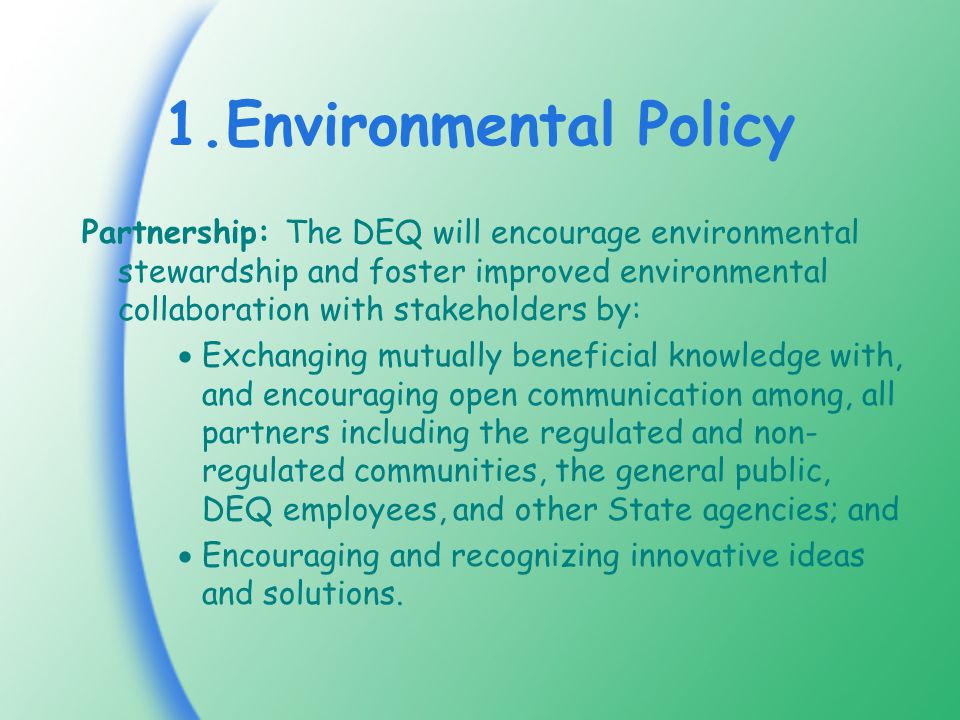 1.Environmental Policy Partnership: The DEQ will encourage environmental stewardship and foster improved environmental collaboration with stakeholders by:  Exchanging mutually beneficial knowledge with, and encouraging open communication among, all partners including the regulated and non- regulated communities, the general public, DEQ employees, and other State agencies; and  Encouraging and recognizing innovative ideas and solutions.