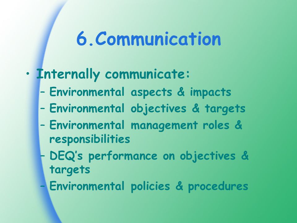 6.Communication Internally communicate: –Environmental aspects & impacts –Environmental objectives & targets –Environmental management roles & responsibilities –DEQ’s performance on objectives & targets –Environmental policies & procedures
