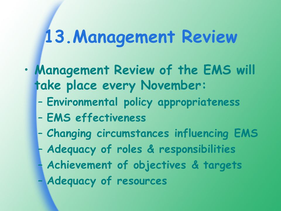 13.Management Review Management Review of the EMS will take place every November: –Environmental policy appropriateness –EMS effectiveness –Changing circumstances influencing EMS –Adequacy of roles & responsibilities –Achievement of objectives & targets –Adequacy of resources