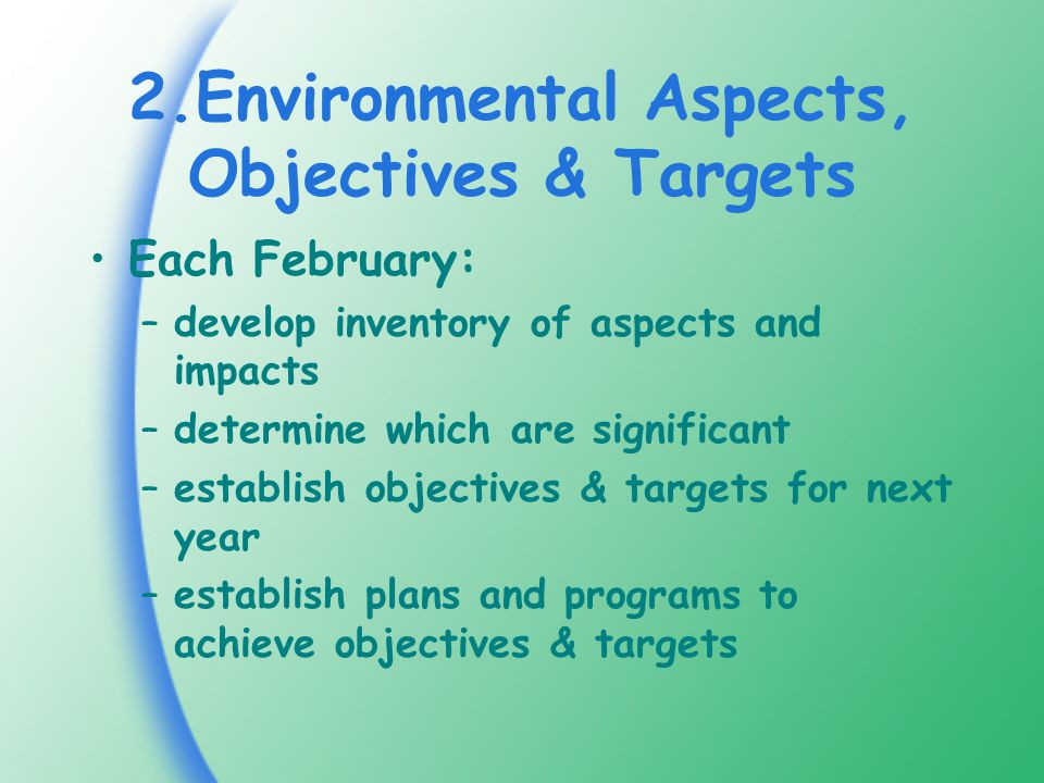 2.Environmental Aspects, Objectives & Targets Each February: –develop inventory of aspects and impacts –determine which are significant –establish objectives & targets for next year –establish plans and programs to achieve objectives & targets