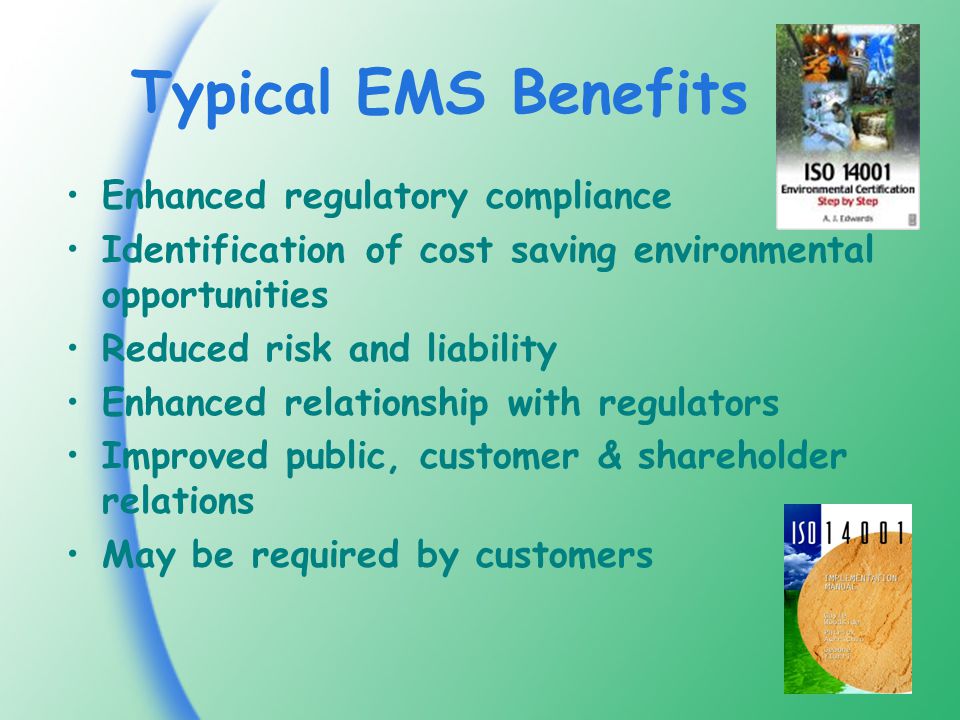 Typical EMS Benefits Enhanced regulatory compliance Identification of cost saving environmental opportunities Reduced risk and liability Enhanced relationship with regulators Improved public, customer & shareholder relations May be required by customers