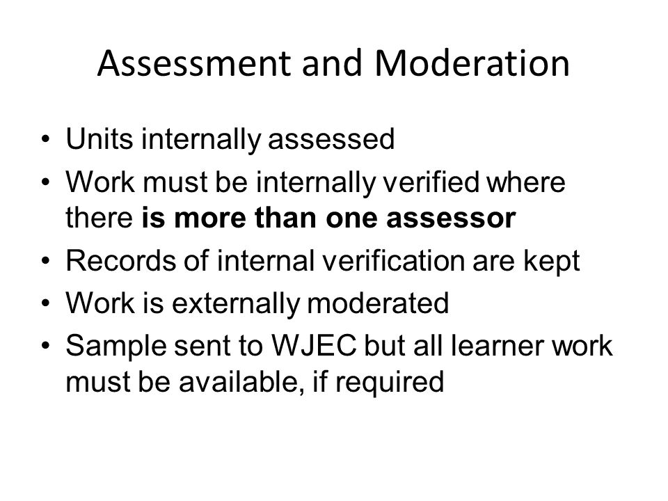 Assessment and Moderation Units internally assessed Work must be internally verified where there is more than one assessor Records of internal verification are kept Work is externally moderated Sample sent to WJEC but all learner work must be available, if required