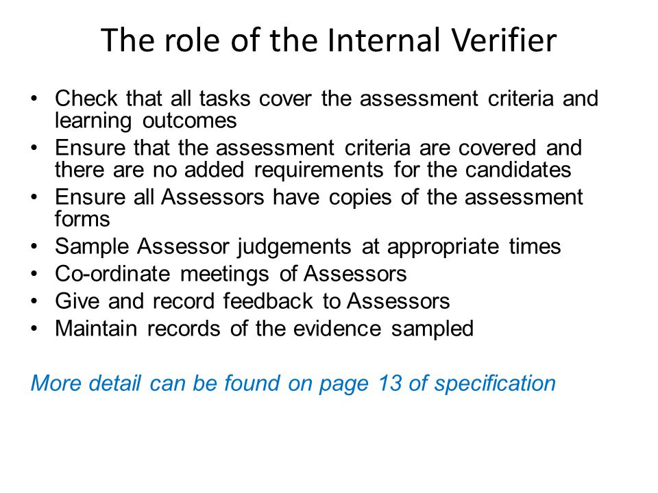 The role of the Internal Verifier Check that all tasks cover the assessment criteria and learning outcomes Ensure that the assessment criteria are covered and there are no added requirements for the candidates Ensure all Assessors have copies of the assessment forms Sample Assessor judgements at appropriate times Co-ordinate meetings of Assessors Give and record feedback to Assessors Maintain records of the evidence sampled More detail can be found on page 13 of specification