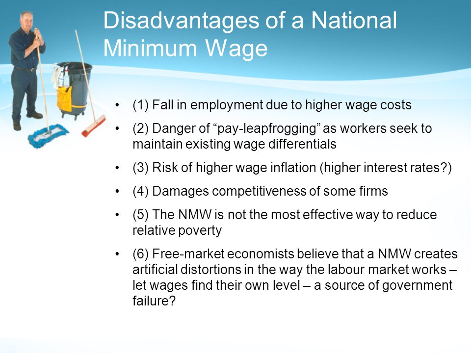 Disadvantages of a National Minimum Wage (1) Fall in employment due to higher wage costs (2) Danger of pay-leapfrogging as workers seek to maintain existing wage differentials (3) Risk of higher wage inflation (higher interest rates ) (4) Damages competitiveness of some firms (5) The NMW is not the most effective way to reduce relative poverty (6) Free-market economists believe that a NMW creates artificial distortions in the way the labour market works – let wages find their own level – a source of government failure