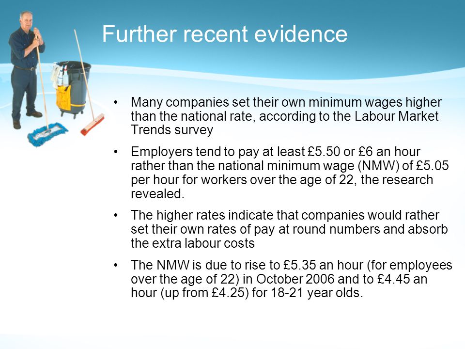 Further recent evidence Many companies set their own minimum wages higher than the national rate, according to the Labour Market Trends survey Employers tend to pay at least £5.50 or £6 an hour rather than the national minimum wage (NMW) of £5.05 per hour for workers over the age of 22, the research revealed.