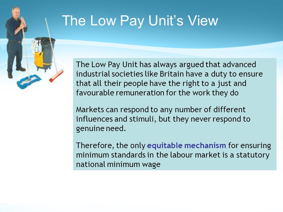 The Low Pay Unit’s View The Low Pay Unit has always argued that advanced industrial societies like Britain have a duty to ensure that all their people have the right to a just and favourable remuneration for the work they do Markets can respond to any number of different influences and stimuli, but they never respond to genuine need.