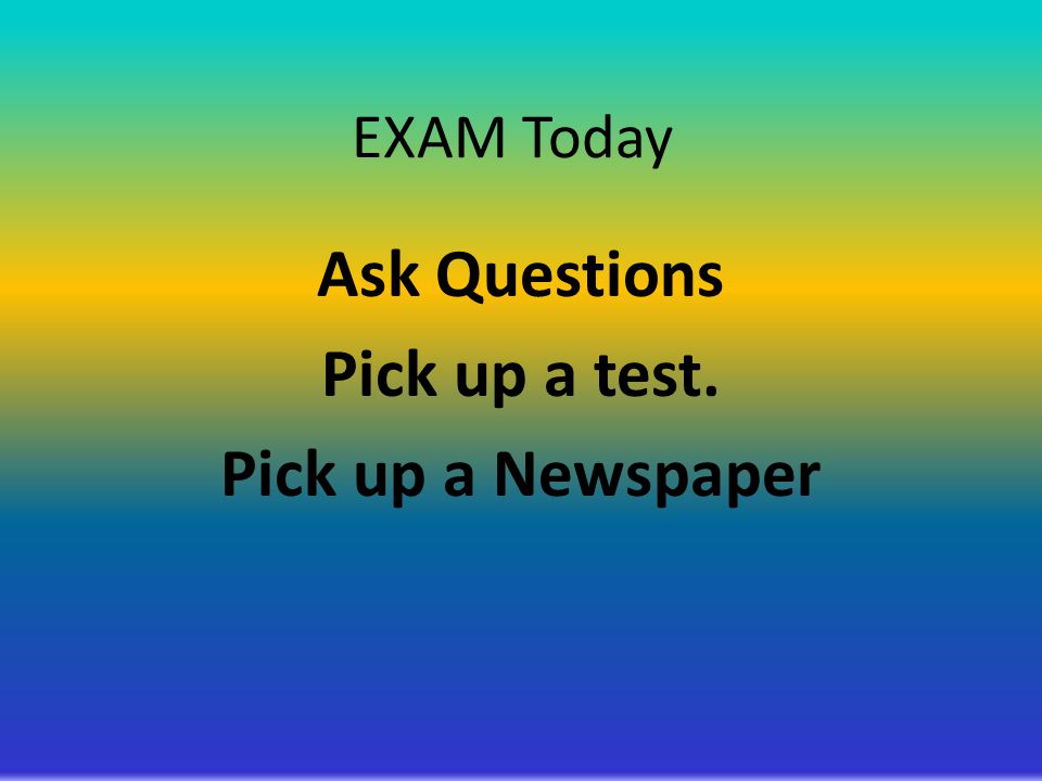 EXAM Today Ask Questions Pick up a test. Pick up a Newspaper