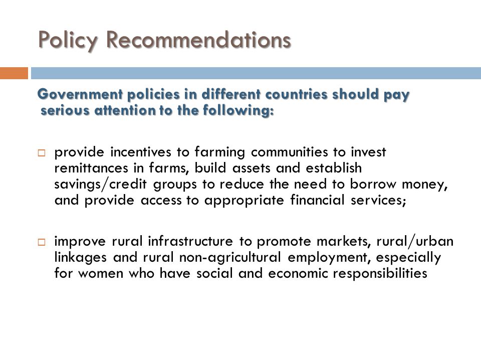 Policy Recommendations Government policies in different countries should pay serious attention to the following:  provide incentives to farming communities to invest remittances in farms, build assets and establish savings/credit groups to reduce the need to borrow money, and provide access to appropriate financial services;  improve rural infrastructure to promote markets, rural/urban linkages and rural non-agricultural employment, especially for women who have social and economic responsibilities