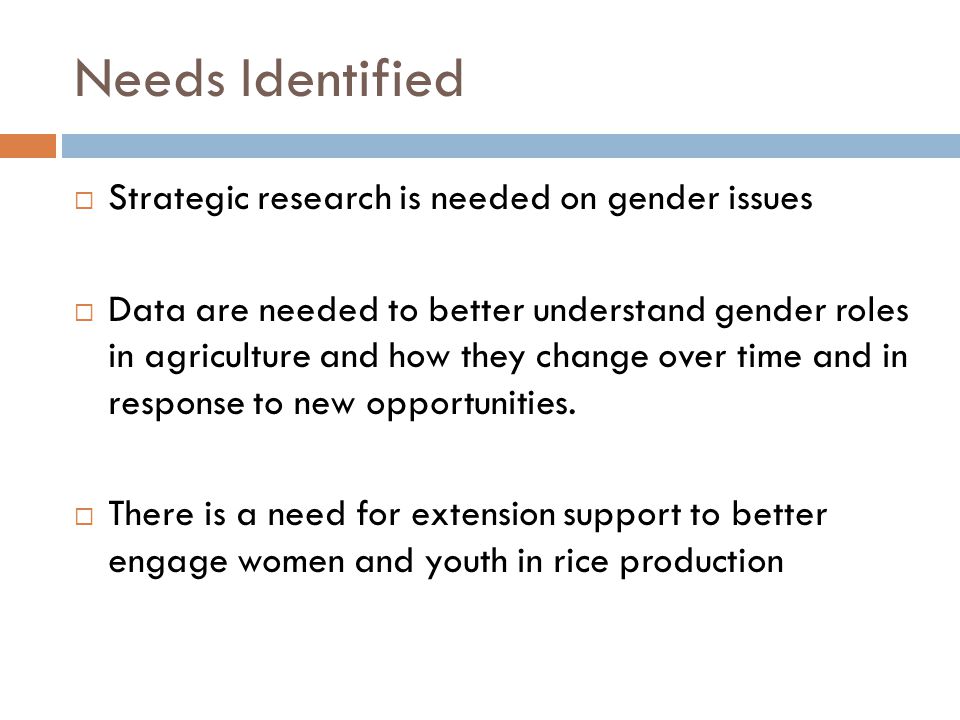 Needs Identified  Strategic research is needed on gender issues  Data are needed to better understand gender roles in agriculture and how they change over time and in response to new opportunities.