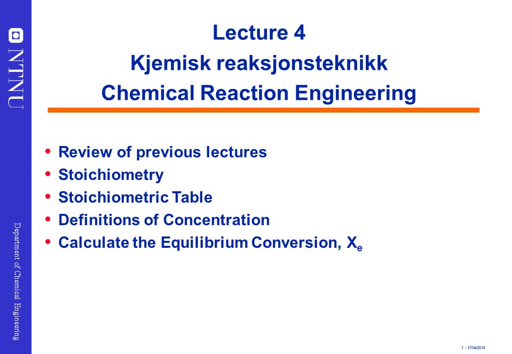 1 - 17/04/2015 Department of Chemical Engineering Lecture 4 Kjemisk reaksjonsteknikk Chemical Reaction Engineering  Review of previous lectures  Stoichiometry  Stoichiometric Table  Definitions of Concentration  Calculate the Equilibrium Conversion, X e