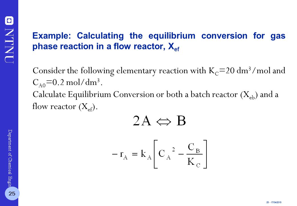 /04/2015 Department of Chemical Engineering Consider the following elementary reaction with K C =20 dm 3 /mol and C A0 =0.2 mol/dm 3.