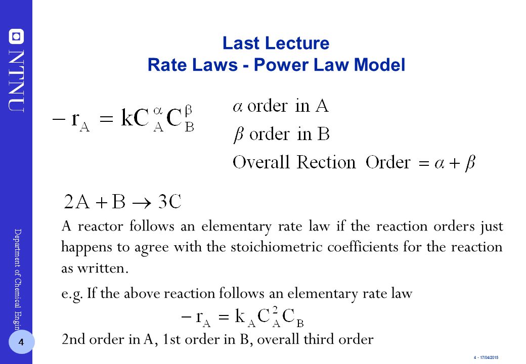 4 - 17/04/2015 Department of Chemical Engineering Last Lecture Rate Laws - Power Law Model 4 A reactor follows an elementary rate law if the reaction orders just happens to agree with the stoichiometric coefficients for the reaction as written.