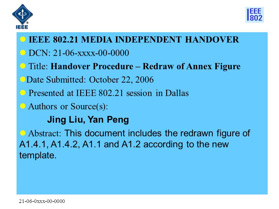 xxx IEEE MEDIA INDEPENDENT HANDOVER DCN: xxxx Title: Handover Procedure – Redraw of Annex Figure Date Submitted: October 22, 2006 Presented at IEEE session in Dallas Authors or Source(s): Jing Liu, Yan Peng Abstract: This document includes the redrawn figure of A1.4.1, A1.4.2, A1.1 and A1.2 according to the new template.