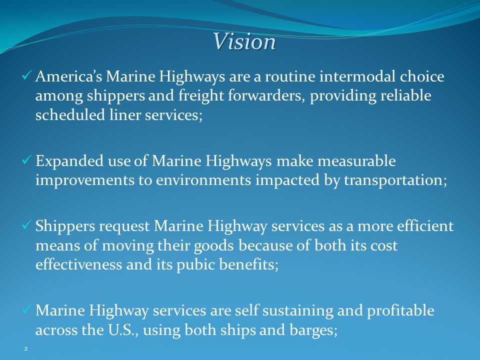 2 Vision America’s Marine Highways are a routine intermodal choice among shippers and freight forwarders, providing reliable scheduled liner services; Expanded use of Marine Highways make measurable improvements to environments impacted by transportation; Shippers request Marine Highway services as a more efficient means of moving their goods because of both its cost effectiveness and its pubic benefits; Marine Highway services are self sustaining and profitable across the U.S., using both ships and barges;